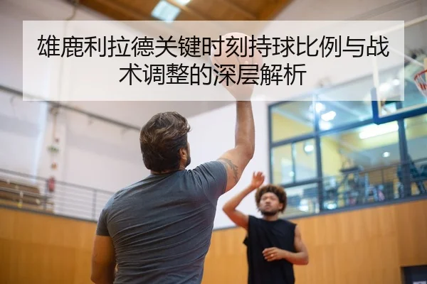 雄鹿利拉德关键时刻持球比例与战术调整的深层解析