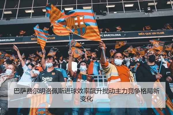 巴萨费尔明洛佩斯进球效率飙升搅动主力竞争格局新变化