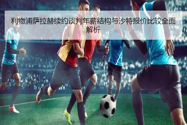 利物浦萨拉赫续约谈判年薪结构与沙特报价比较全面解析