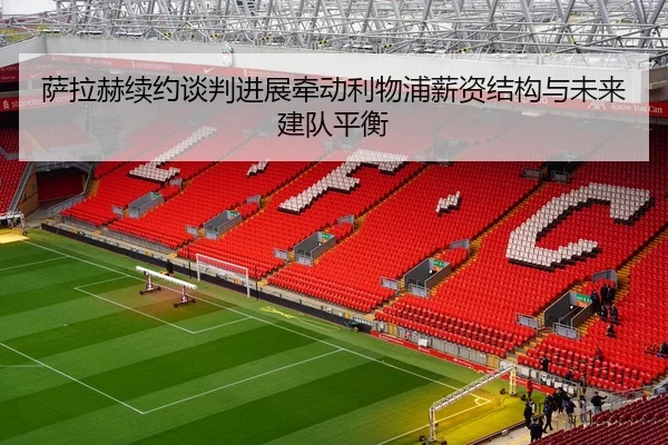 萨拉赫续约谈判进展牵动利物浦薪资结构与未来建队平衡