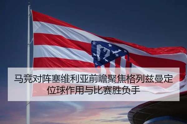 马竞对阵塞维利亚前瞻聚焦格列兹曼定位球作用与比赛胜负手
